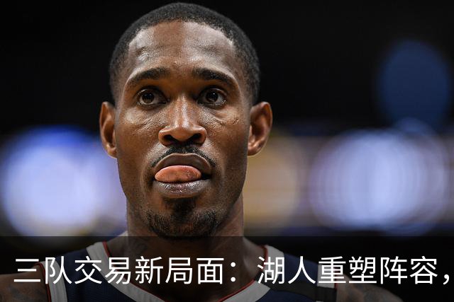 三队交易新局面：湖人重塑阵容，东契奇旧将归来助力